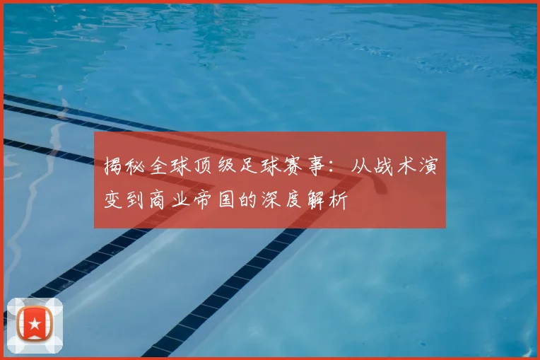 揭秘全球顶级足球赛事：从战术演变到商业帝国的深度解析