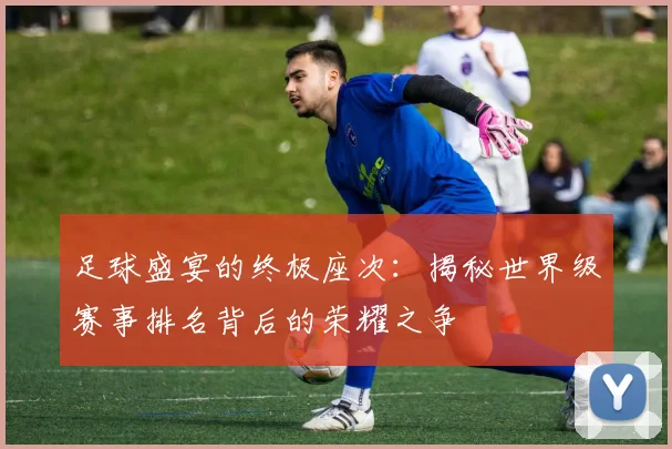 足球盛宴的终极座次：揭秘世界级赛事排名背后的荣耀之争