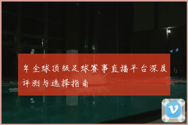 年全球顶级足球赛事直播平台深度评测与选择指南