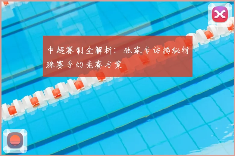 中超赛制全解析：独家专访揭秘特殊赛季的竞赛方案