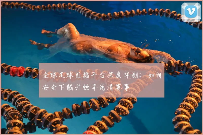 全球足球直播平台深度评测：如何安全下载并畅享高清赛事