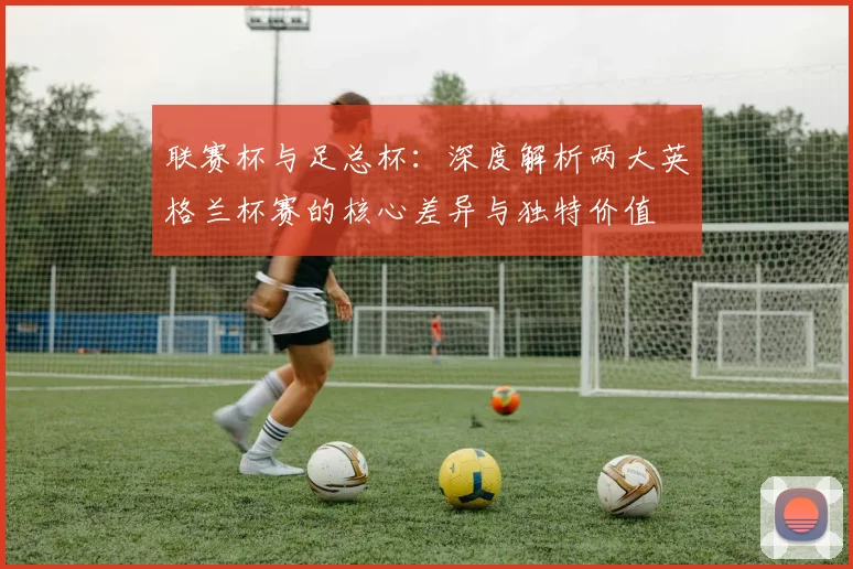 联赛杯与足总杯：深度解析两大英格兰杯赛的核心差异与独特价值