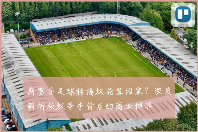 新赛季足球转播权花落谁家？深度解析版权争夺背后的商业博弈