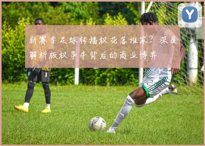 新赛季足球转播权花落谁家?深度解析版权争夺背后的商业博弈