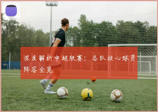 深度解析中超联赛：各队核心球员阵容全览